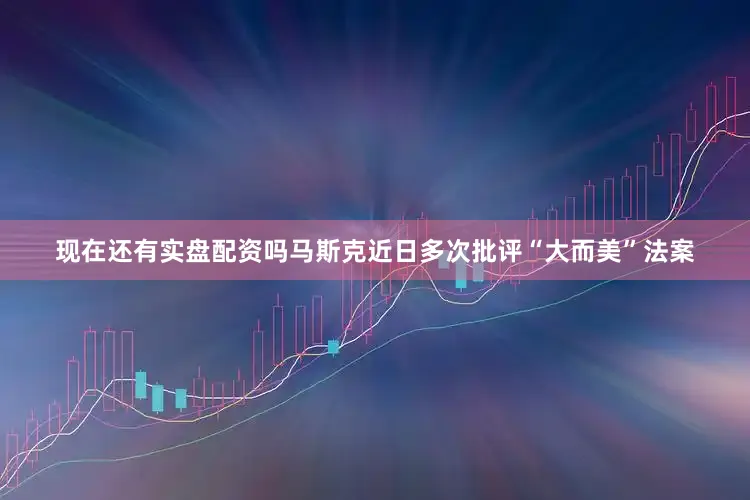 现在还有实盘配资吗马斯克近日多次批评“大而美”法案
