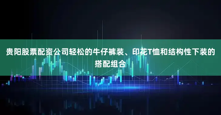 贵阳股票配资公司轻松的牛仔裤装、印花T恤和结构性下装的搭配组合