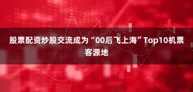 股票配资炒股交流成为“00后飞上海”Top10机票客源地