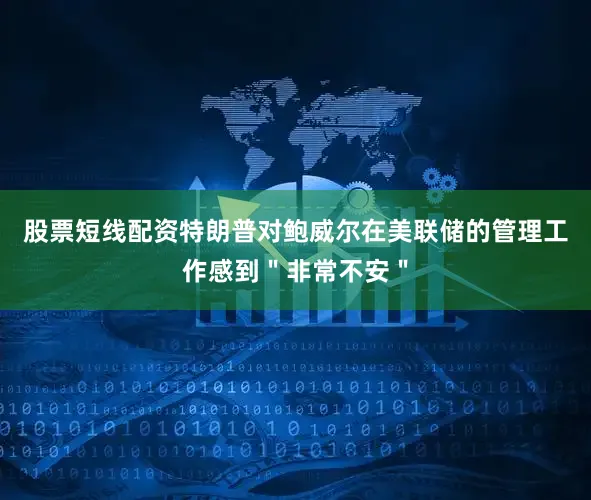 股票短线配资特朗普对鲍威尔在美联储的管理工作感到＂非常不安＂