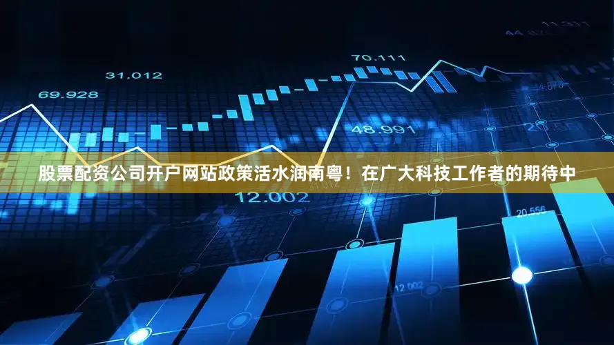 股票配资公司开户网站政策活水润南粤！在广大科技工作者的期待中