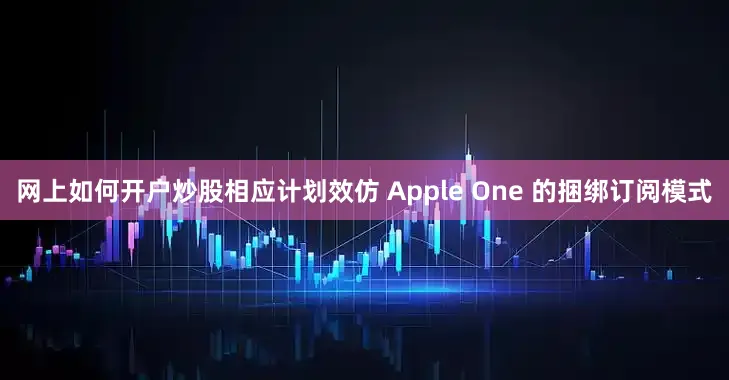 网上如何开户炒股相应计划效仿 Apple One 的捆绑订阅模式
