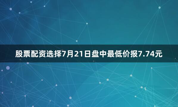 股票配资选择7月21日盘中最低价报7.74元