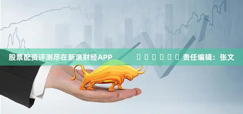 股票配资评测尽在新浪财经APP            						责任编辑：张文