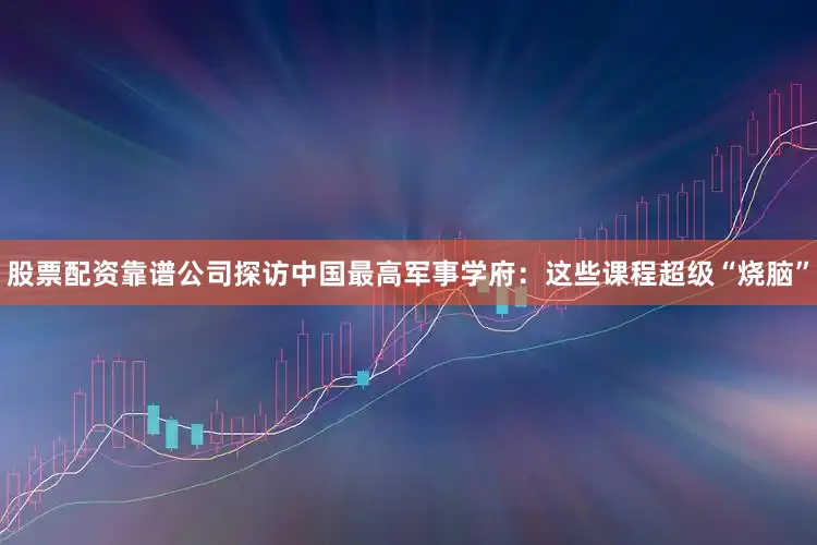 股票配资靠谱公司探访中国最高军事学府：这些课程超级“烧脑”