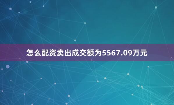 怎么配资卖出成交额为5567.09万元